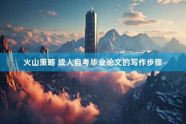 火山策略 成人自考毕业论文的写作步骤