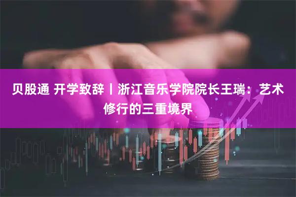 贝股通 开学致辞丨浙江音乐学院院长王瑞：艺术修行的三重境界