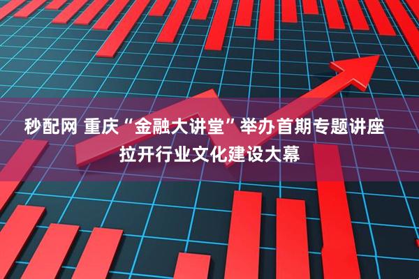 秒配网 重庆“金融大讲堂”举办首期专题讲座  拉开行业文化建设大幕