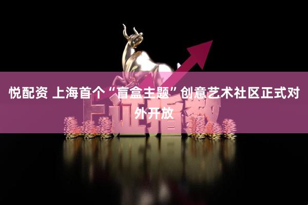 悦配资 上海首个“盲盒主题”创意艺术社区正式对外开放