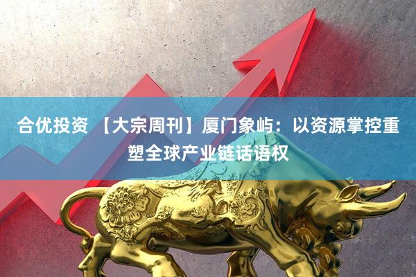 合优投资 【大宗周刊】厦门象屿：以资源掌控重塑全球产业链话语权