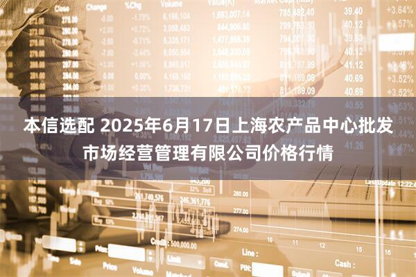 本信选配 2025年6月17日上海农产品中心批发市场经营管理有限公司价格行情