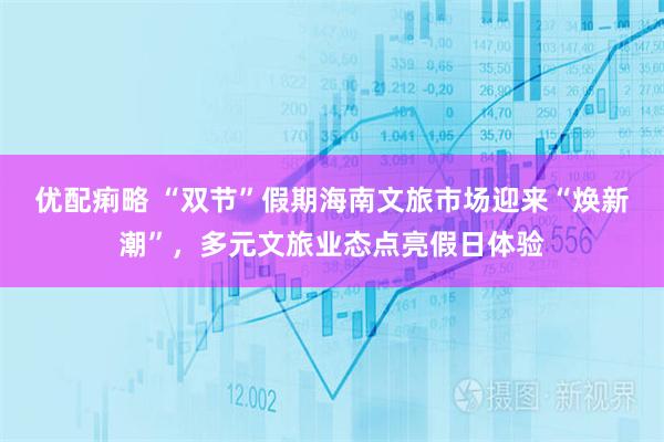 优配痢略 “双节”假期海南文旅市场迎来“焕新潮”，多元文旅业态点亮假日体验