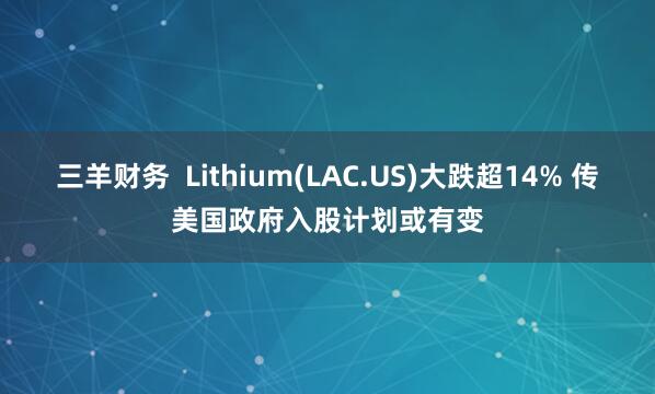 三羊财务  Lithium(LAC.US)大跌超14% 传美国政府入股计划或有变