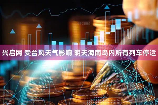 兴启网 受台风天气影响 明天海南岛内所有列车停运