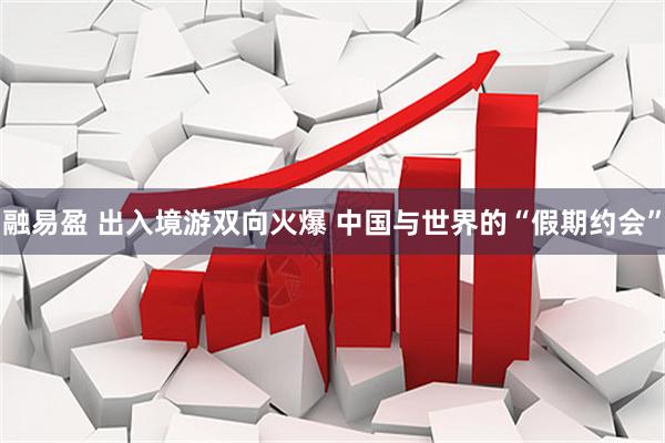 融易盈 出入境游双向火爆 中国与世界的“假期约会”