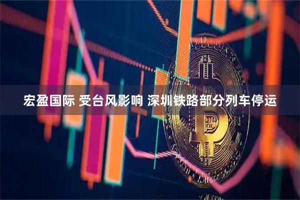 宏盈国际 受台风影响 深圳铁路部分列车停运