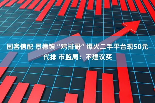 国客信配 景德镇“鸡排哥”爆火二手平台现50元代排 市监局：不建议买