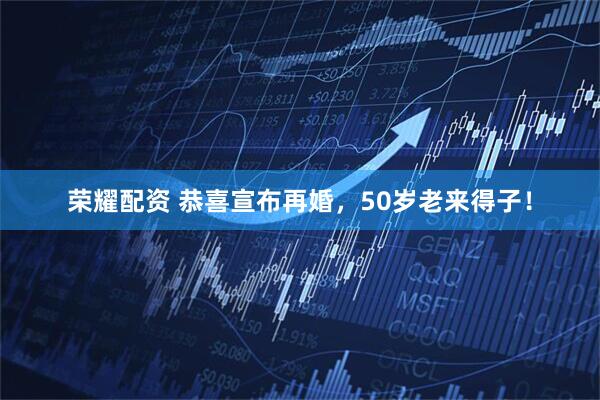荣耀配资 恭喜宣布再婚，50岁老来得子！
