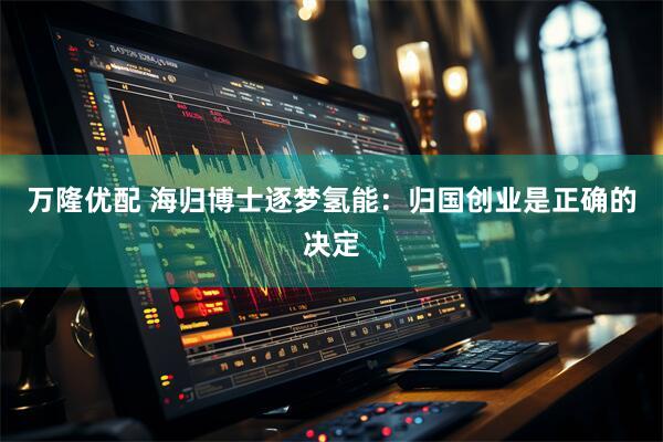 万隆优配 海归博士逐梦氢能：归国创业是正确的决定