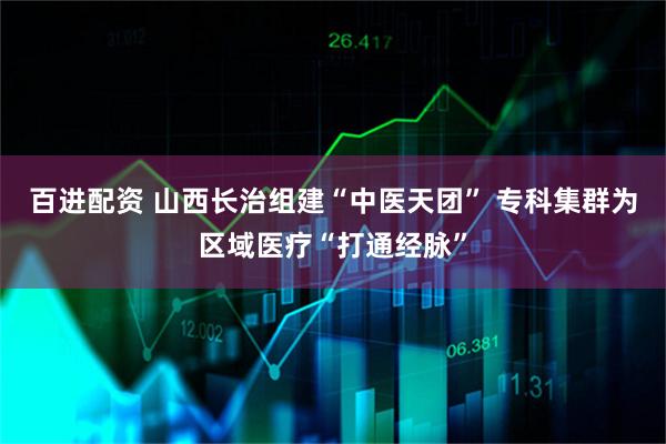 百进配资 山西长治组建“中医天团” 专科集群为区域医疗“打通经脉”