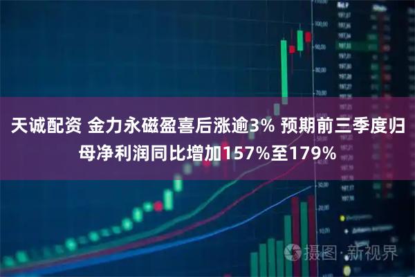 天诚配资 金力永磁盈喜后涨逾3% 预期前三季度归母净利润同比增加157%至179%