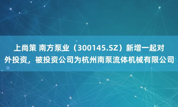 上尚策 南方泵业（300145.SZ）新增一起对外投资，被投资公司为杭州南泵流体机械有限公司