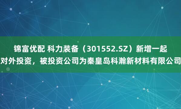 锦富优配 科力装备（301552.SZ）新增一起对外投资，被投资公司为秦皇岛科瀚新材料有限公司