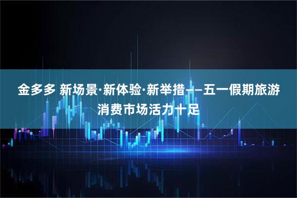 金多多 新场景·新体验·新举措——五一假期旅游消费市场活力十足