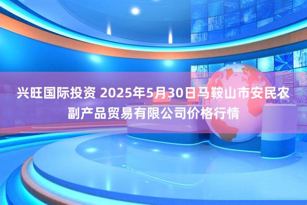 兴旺国际投资 2025年5月30日马鞍山市安民农副产品贸易有限公司价格行情