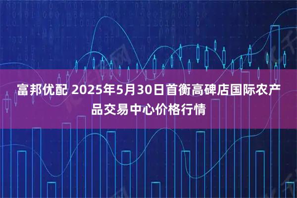 富邦优配 2025年5月30日首衡高碑店国际农产品交易中心价格行情