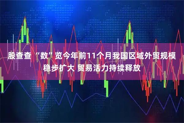 股查查 “数”览今年前11个月我国区域外贸规模稳步扩大 贸易活力持续释放