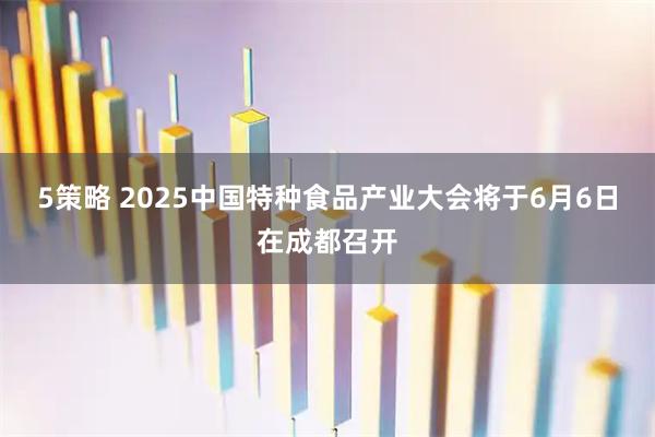 5策略 2025中国特种食品产业大会将于6月6日在成都召开
