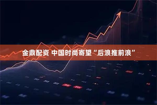 金鼎配资 中国时尚寄望“后浪推前浪”