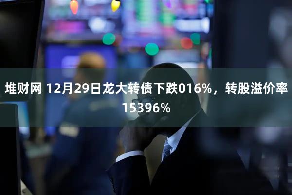 堆财网 12月29日龙大转债下跌016%，转股溢价率15396%