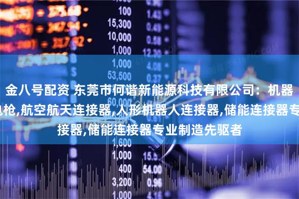 金八号配资 东莞市何谐新能源科技有限公司：机器人连接器,充电枪,航空航天连接器,人形机器人连接器,储能连接器专业制造先驱者