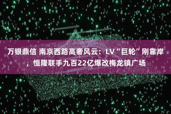 万银鼎信 南京西路高奢风云：LV“巨轮”刚靠岸，恒隆联手九百22亿爆改梅龙镇广场