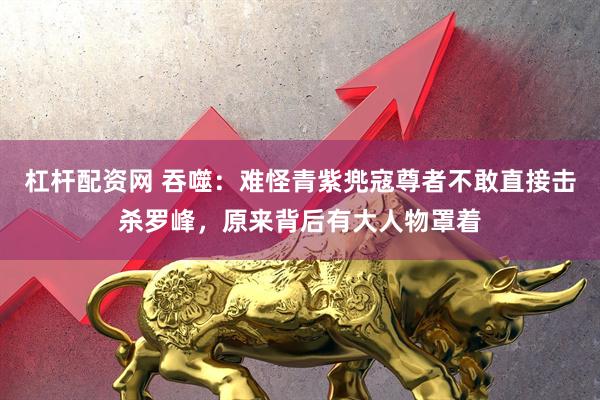 杠杆配资网 吞噬：难怪青紫兠寇尊者不敢直接击杀罗峰，原来背后有大人物罩着