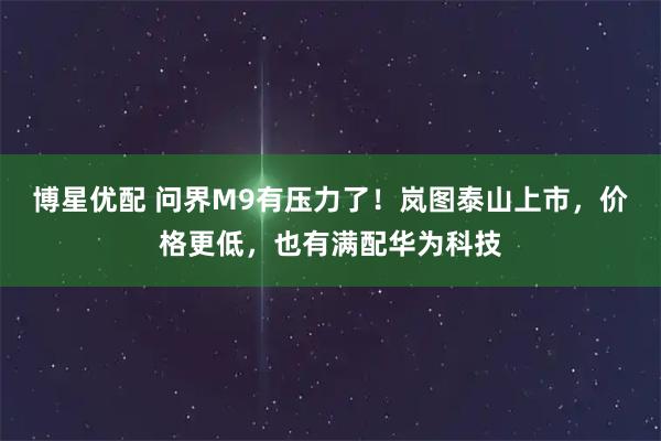 博星优配 问界M9有压力了！岚图泰山上市，价格更低，也有满配华为科技