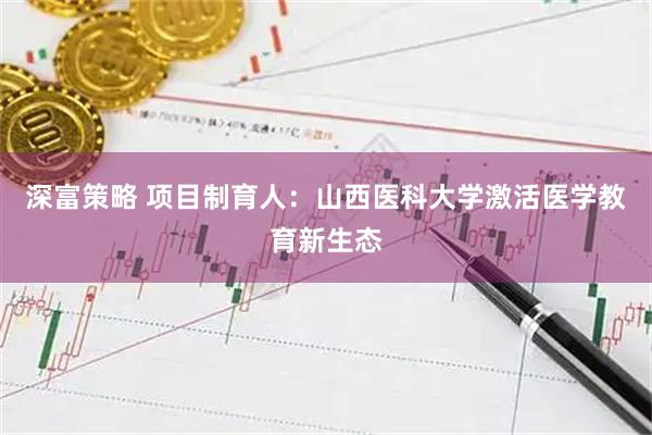 深富策略 项目制育人：山西医科大学激活医学教育新生态