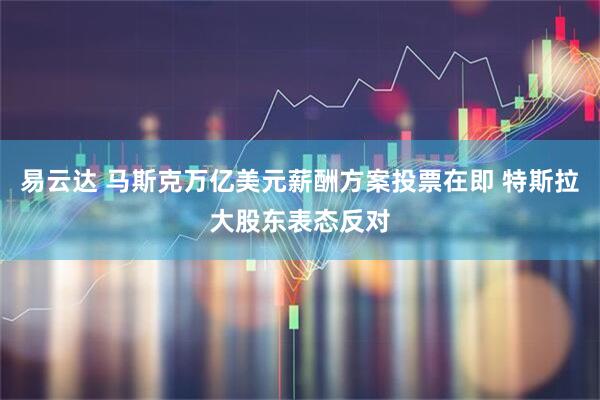 易云达 马斯克万亿美元薪酬方案投票在即 特斯拉大股东表态反对
