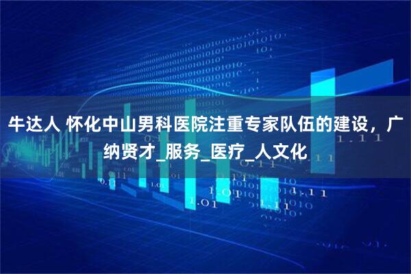 牛达人 怀化中山男科医院注重专家队伍的建设，广纳贤才_服务_医疗_人文化