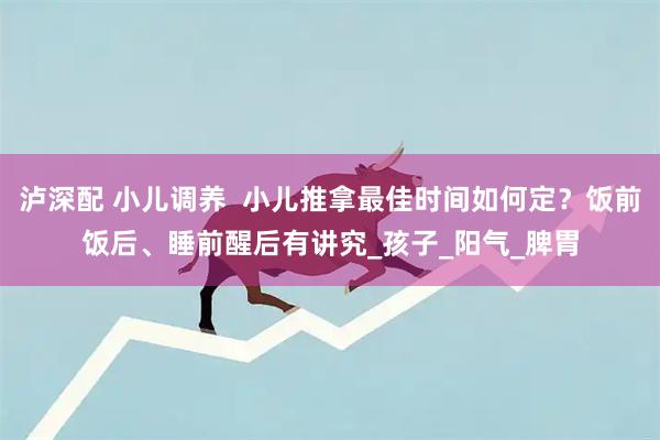 泸深配 小儿调养  小儿推拿最佳时间如何定？饭前饭后、睡前醒后有讲究_孩子_阳气_脾胃