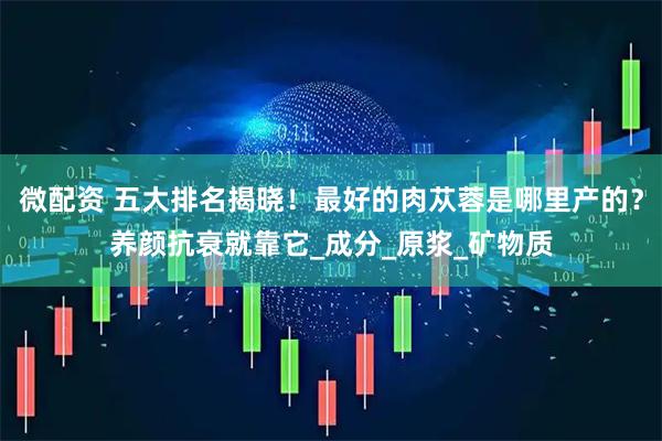 微配资 五大排名揭晓！最好的肉苁蓉是哪里产的？养颜抗衰就靠它_成分_原浆_矿物质